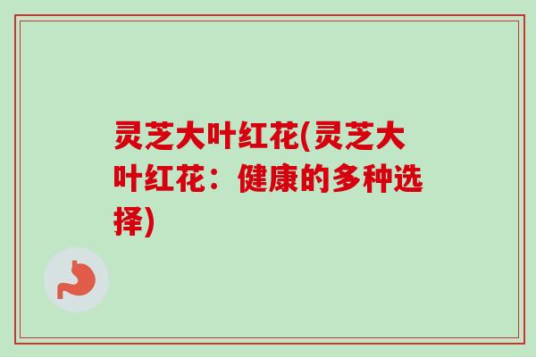 灵芝大叶红花(灵芝大叶红花:健康的多种选择) 灵芝大叶红花(灵芝大叶红花:健康的多种选择)