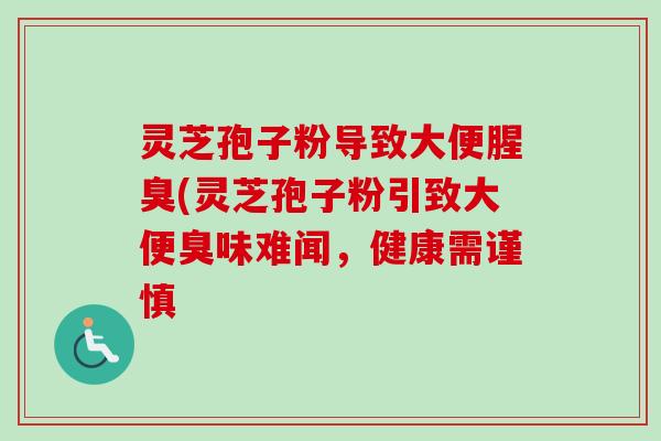 灵芝孢子粉导致大便腥臭(灵芝孢子粉引致大便臭味难闻,健康需谨慎 灵芝孢子粉导致大便腥臭(灵芝孢子粉引致大便臭味难闻,健康需谨慎