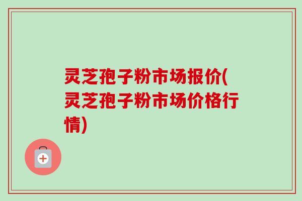 灵芝孢子粉市场报价(灵芝孢子粉市场价格行情) 灵芝孢子粉市场报价(灵芝孢子粉市场价格行情)