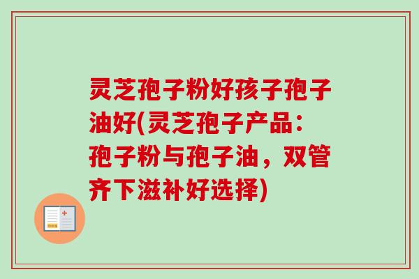 灵芝孢子粉好孩子孢子油好(灵芝孢子产品:孢子粉与孢子油,双管齐下滋补好选择) 灵芝孢子粉好孩子孢子油好(灵芝孢子产品:孢子粉与孢子油,双管齐下滋补好选择)