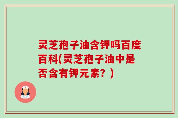 灵芝孢子油含钾吗百度百科(灵芝孢子油中是否含有钾元素？)