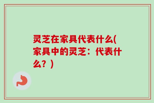 灵芝在家具代表什么(家具中的灵芝:代表什么?) 灵芝在家具代表什么(家具中的灵芝:代表什么?)