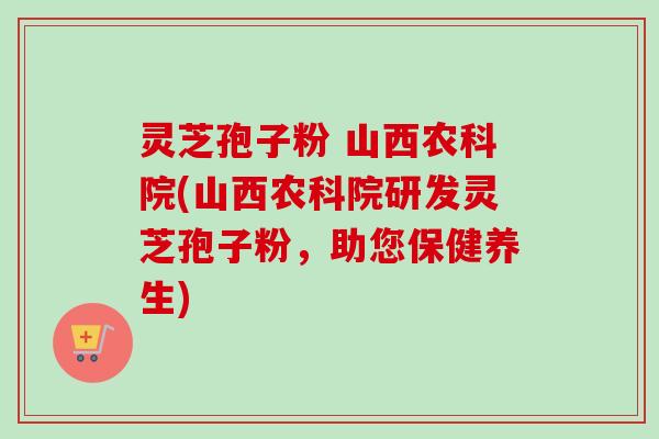 灵芝孢子粉 山西农科院(山西农科院研发灵芝孢子粉,助您保健养生) 灵芝孢子粉 山西农科院(山西农科院研发灵芝孢子粉,助您保健养生)