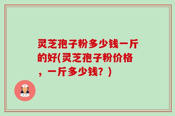 灵芝孢子粉多少钱一斤的好(灵芝孢子粉价格,一斤多少钱?) 灵芝孢子粉多少钱一斤的好(灵芝孢子粉价格,一斤多少钱?)