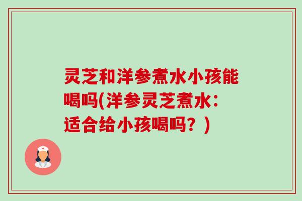 灵芝和洋参煮水小孩能喝吗(洋参灵芝煮水：适合给小孩喝吗？)