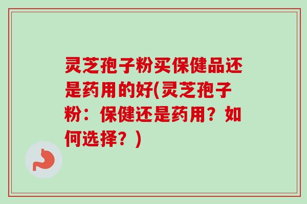 灵芝孢子粉买保健品还是药用的好(灵芝孢子粉:保健还是药用?如何选择?) 灵芝孢子粉买保健品还是药用的好(灵芝孢子粉:保健还是药用?如何选择?)