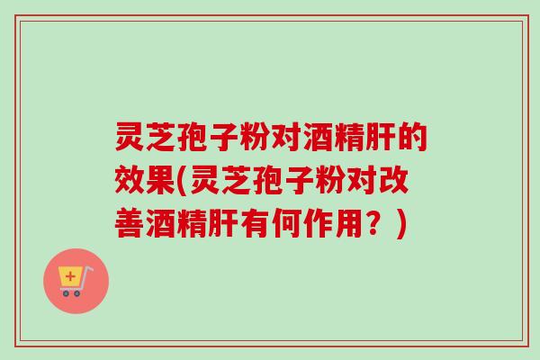 灵芝孢子粉对酒精的效果(灵芝孢子粉对改善酒精有何作用？)