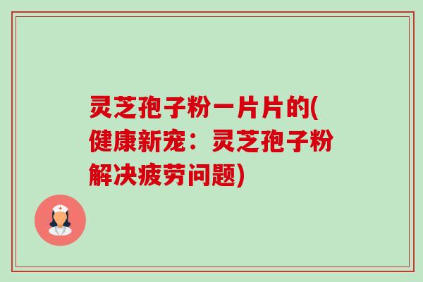 灵芝孢子粉一片片的(健康新宠:灵芝孢子粉解决疲劳问题) 灵芝孢子粉一片片的(健康新宠:灵芝孢子粉解决疲劳问题)