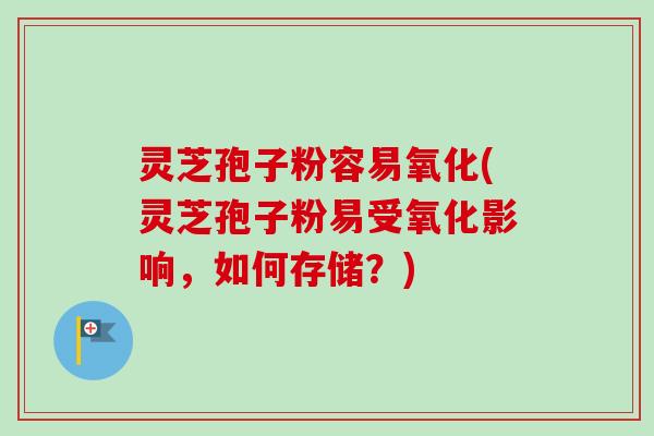 灵芝孢子粉容易氧化(灵芝孢子粉易受氧化影响，如何存储？)