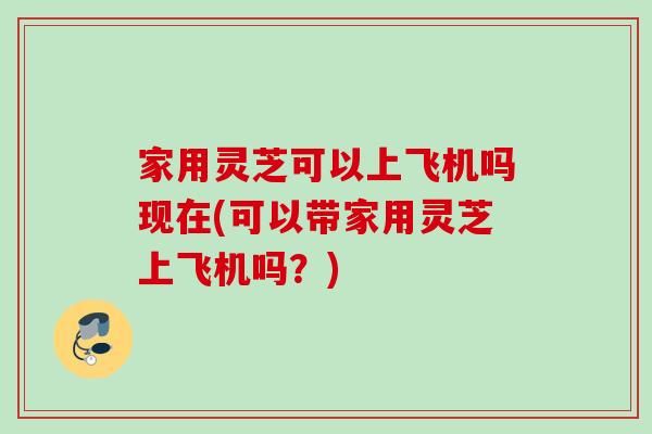 家用灵芝可以上飞机吗现在(可以带家用灵芝上飞机吗?) 家用灵芝可以上飞机吗现在(可以带家用灵芝上飞机吗?)