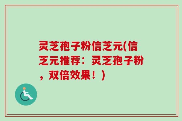 灵芝孢子粉信芝元(信芝元推荐:灵芝孢子粉,双倍效果!) 灵芝孢子粉信芝元(信芝元推荐:灵芝孢子粉,双倍效果!)