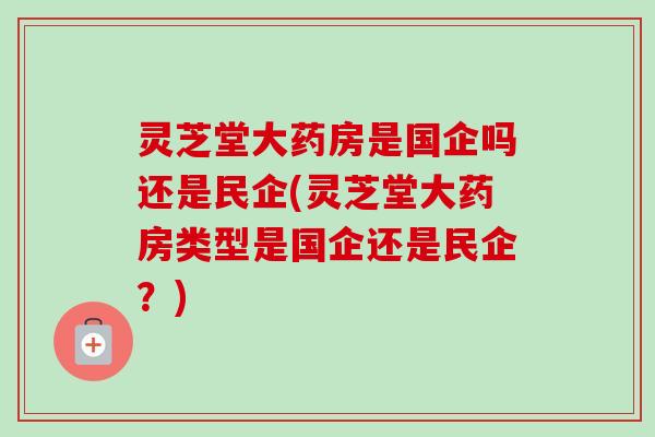 灵芝堂大药房是国企吗还是民企(灵芝堂大药房类型是国企还是民企?) 灵芝堂大药房是国企吗还是民企(灵芝堂大药房类型是国企还是民企?)