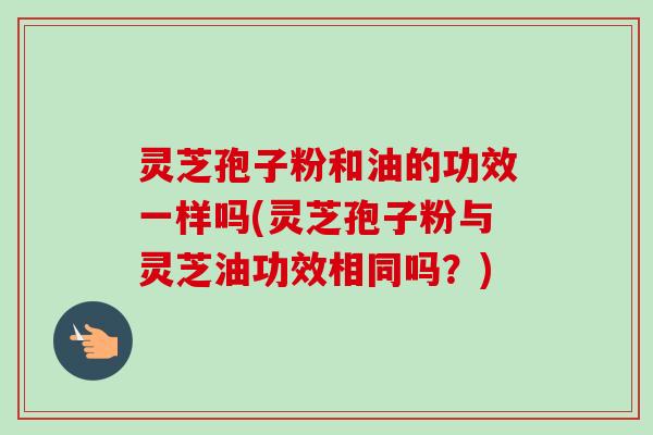 灵芝孢子粉和油的功效一样吗(灵芝孢子粉与灵芝油功效相同吗？)