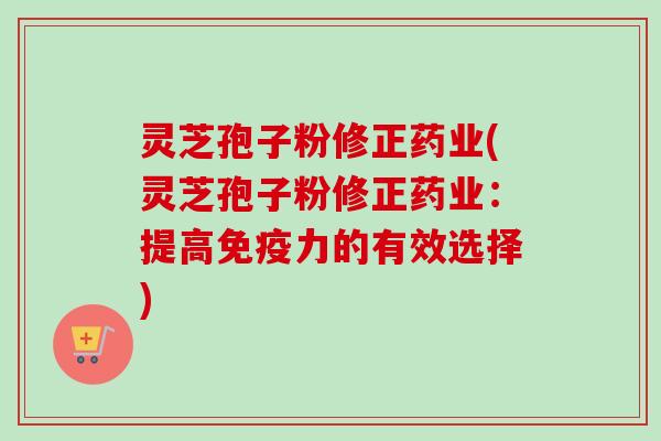 灵芝孢子粉修正药业(灵芝孢子粉修正药业：提高免疫力的有效选择)