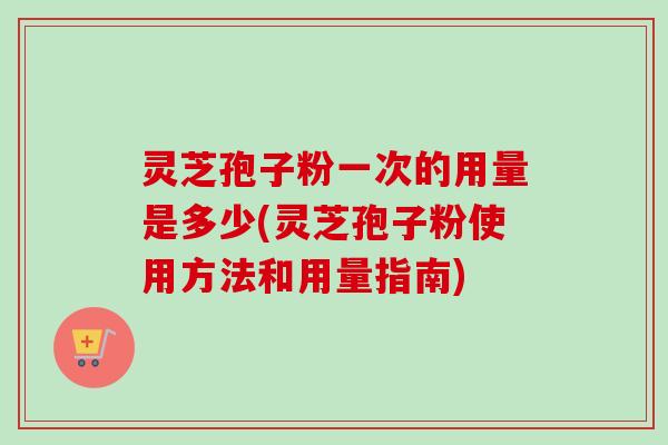 灵芝孢子粉一次的用量是多少(灵芝孢子粉使用方法和用量指南)