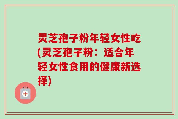 灵芝孢子粉年轻女性吃(灵芝孢子粉：适合年轻女性食用的健康新选择)