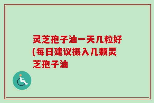 灵芝孢子油一天几粒好(每日建议摄入几颗灵芝孢子油