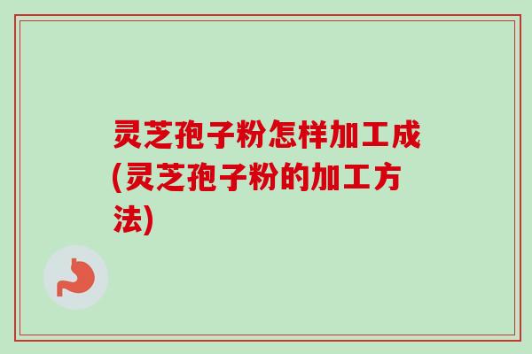 灵芝孢子粉怎样加工成(灵芝孢子粉的加工方法) 灵芝孢子粉怎样加工成(灵芝孢子粉的加工方法)