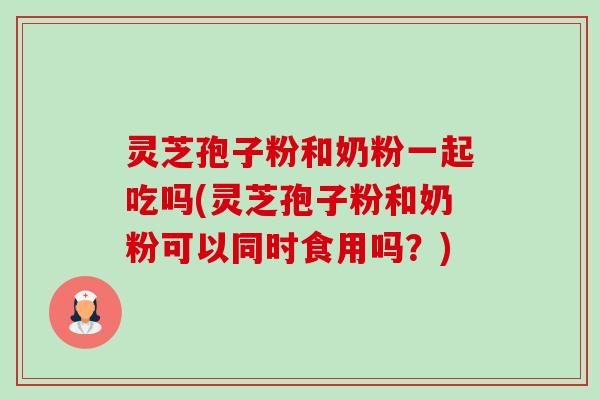 灵芝孢子粉和奶粉一起吃吗(灵芝孢子粉和奶粉可以同时食用吗？)
