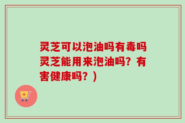 灵芝可以泡油吗有毒吗灵芝能用来泡油吗?有害健康吗?) 灵芝可以泡油吗有毒吗灵芝能用来泡油吗?有害健康吗?)