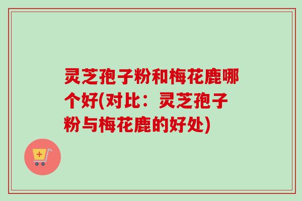 灵芝孢子粉和梅花鹿哪个好(对比:灵芝孢子粉与梅花鹿的好处) 灵芝孢子粉和梅花鹿哪个好(对比:灵芝孢子粉与梅花鹿的好处)