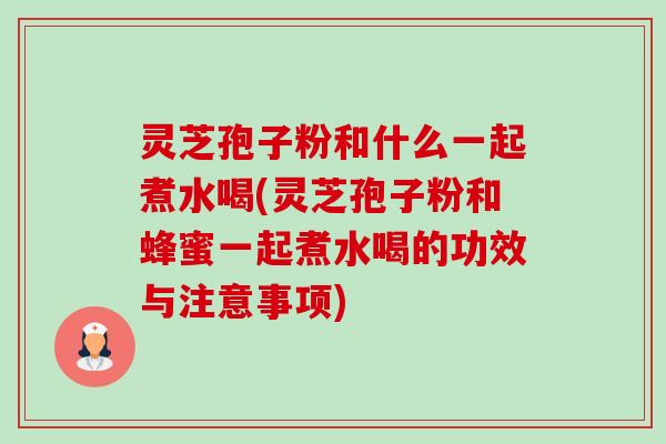 灵芝孢子粉和什么一起煮水喝(灵芝孢子粉和蜂蜜一起煮水喝的功效与注意事项)