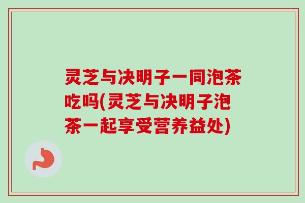 灵芝与决明子一同泡茶吃吗(灵芝与决明子泡茶一起享受营养益处)