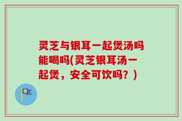 灵芝与银耳一起煲汤吗能喝吗(灵芝银耳汤一起煲,安全可饮吗?) 灵芝与银耳一起煲汤吗能喝吗(灵芝银耳汤一起煲,安全可饮吗?)