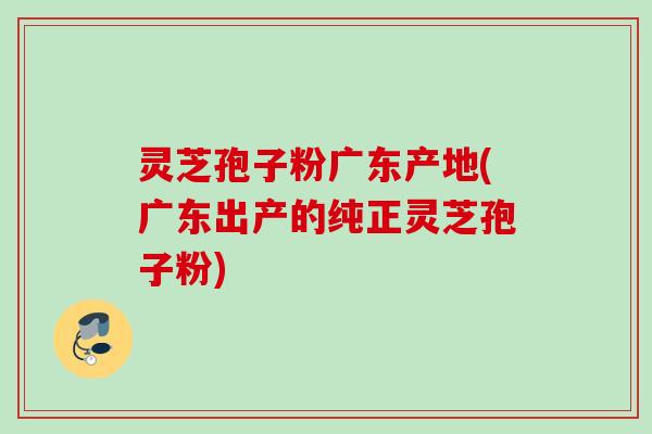 灵芝孢子粉广东产地(广东出产的纯正灵芝孢子粉) 灵芝孢子粉广东产地(广东出产的纯正灵芝孢子粉)