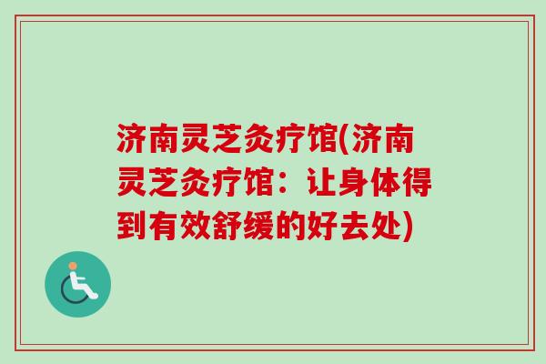 济南灵芝灸疗馆(济南灵芝灸疗馆:让身体得到有效舒缓的好去处) 济南灵芝灸疗馆(济南灵芝灸疗馆:让身体得到有效舒缓的好去处)