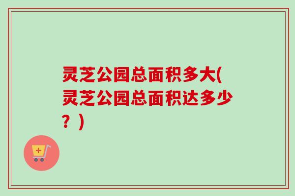 灵芝公园总面积多大(灵芝公园总面积达多少?) 灵芝公园总面积多大(灵芝公园总面积达多少?)