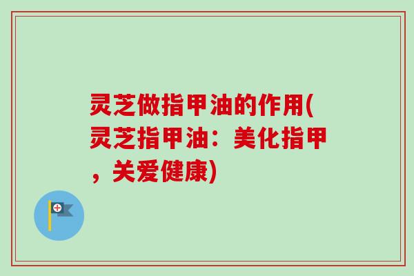 灵芝做指甲油的作用(灵芝指甲油：美化指甲，关爱健康)