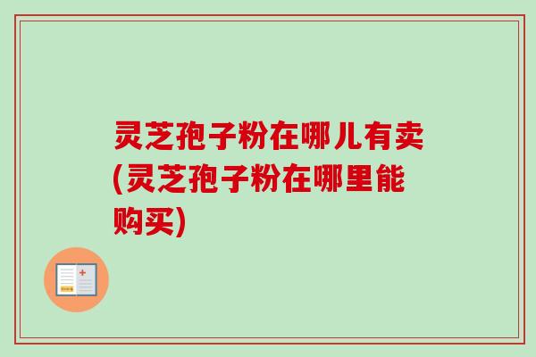 灵芝孢子粉在哪儿有卖(灵芝孢子粉在哪里能购买) 灵芝孢子粉在哪儿有卖(灵芝孢子粉在哪里能购买)