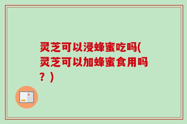 灵芝可以浸蜂蜜吃吗(灵芝可以加蜂蜜食用吗?) 灵芝可以浸蜂蜜吃吗(灵芝可以加蜂蜜食用吗?)