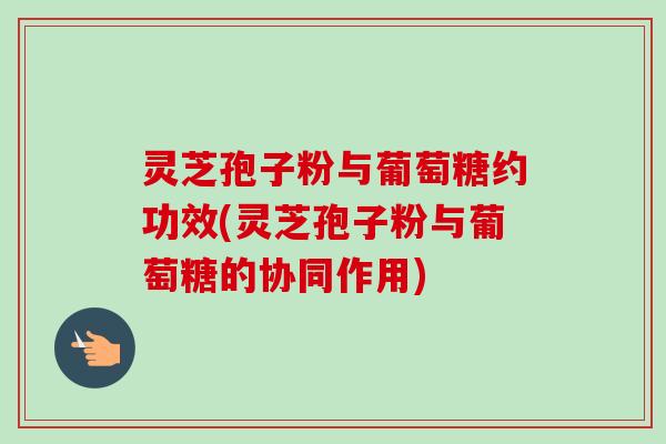 灵芝孢子粉与葡萄糖约功效(灵芝孢子粉与葡萄糖的协同作用) 灵芝孢子粉与葡萄糖约功效(灵芝孢子粉与葡萄糖的协同作用)