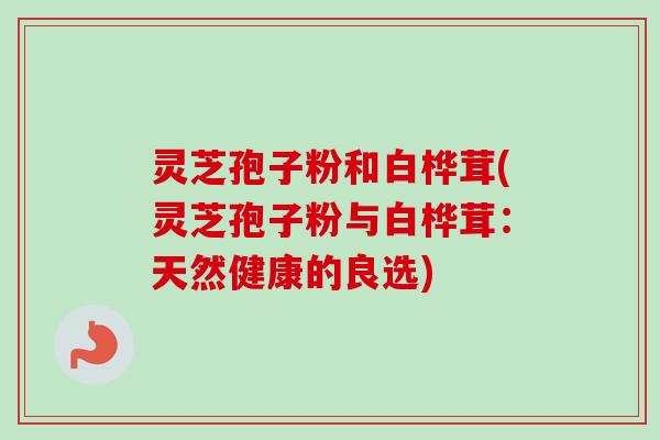 灵芝孢子粉和白桦茸(灵芝孢子粉与白桦茸：天然健康的良选)