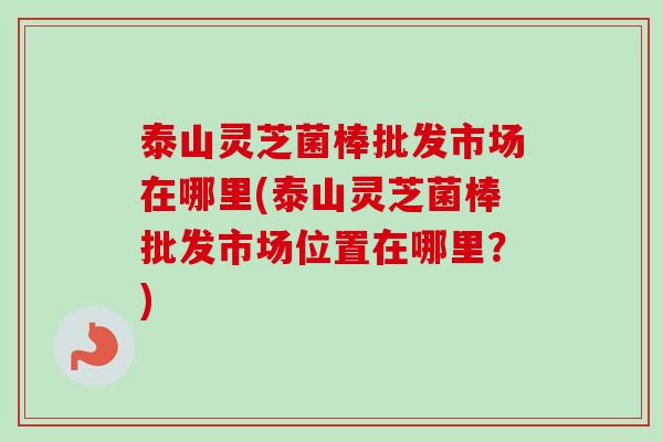 泰山灵芝菌棒批发市场在哪里(泰山灵芝菌棒批发市场位置在哪里?) 泰山灵芝菌棒批发市场在哪里(泰山灵芝菌棒批发市场位置在哪里?)