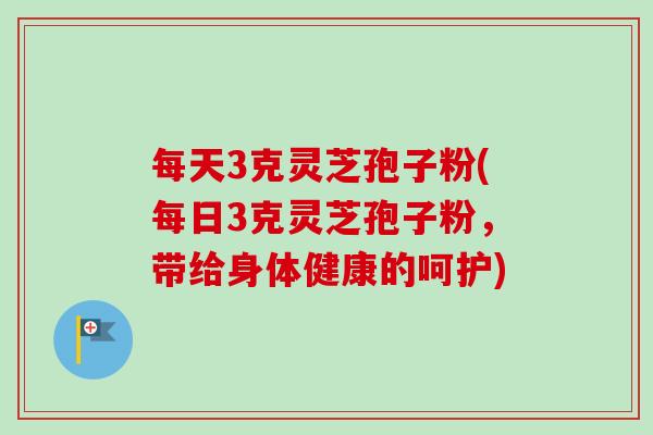 每天3克灵芝孢子粉(每日3克灵芝孢子粉,带给身体健康的呵护) 每天3克灵芝孢子粉(每日3克灵芝孢子粉,带给身体健康的呵护)