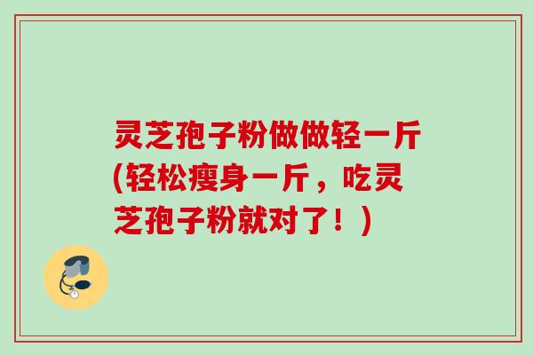 灵芝孢子粉做做轻一斤(轻松瘦身一斤,吃灵芝孢子粉就对了!) 灵芝孢子粉做做轻一斤(轻松瘦身一斤,吃灵芝孢子粉就对了!)
