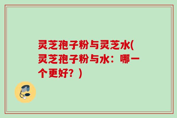 灵芝孢子粉与灵芝水(灵芝孢子粉与水:哪一个更好?) 灵芝孢子粉与灵芝水(灵芝孢子粉与水:哪一个更好?)