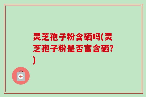 灵芝孢子粉含硒吗(灵芝孢子粉是否富含硒？)