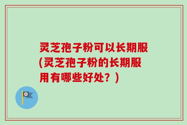 灵芝孢子粉可以长期服(灵芝孢子粉的长期服用有哪些好处？)