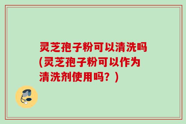 灵芝孢子粉可以清洗吗(灵芝孢子粉可以作为清洗剂使用吗?) 灵芝孢子粉可以清洗吗(灵芝孢子粉可以作为清洗剂使用吗?)