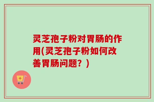 灵芝孢子粉对的作用(灵芝孢子粉如何改善问题?) 灵芝孢子粉对的作用(灵芝孢子粉如何改善问题?)
