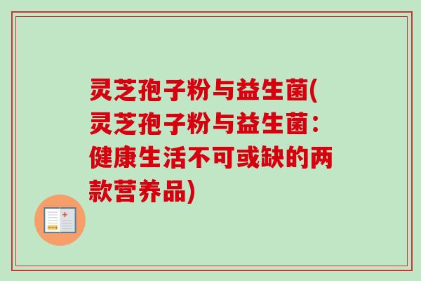 灵芝孢子粉与益生菌(灵芝孢子粉与益生菌：健康生活不可或缺的两款营养品)