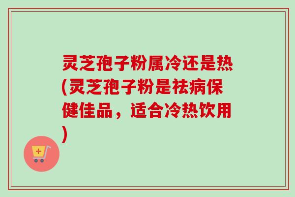 灵芝孢子粉属冷还是热(灵芝孢子粉是祛保健佳品,适合冷热饮用) 灵芝孢子粉属冷还是热(灵芝孢子粉是祛保健佳品,适合冷热饮用)