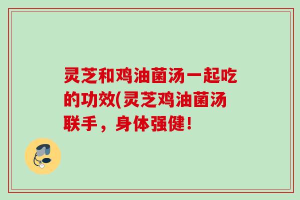 灵芝和鸡油菌汤一起吃的功效(灵芝鸡油菌汤联手，身体强健！