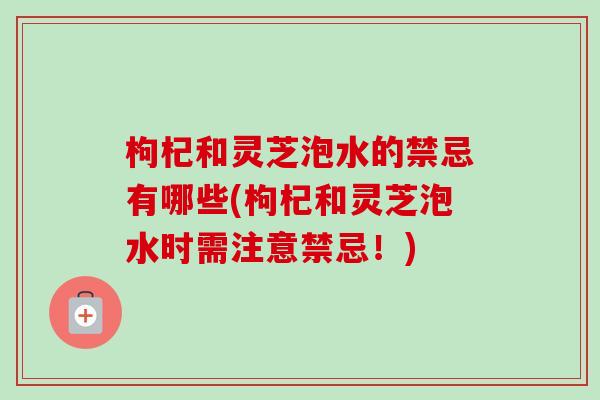 枸杞和灵芝泡水的禁忌有哪些(枸杞和灵芝泡水时需注意禁忌!) 枸杞和灵芝泡水的禁忌有哪些(枸杞和灵芝泡水时需注意禁忌!)