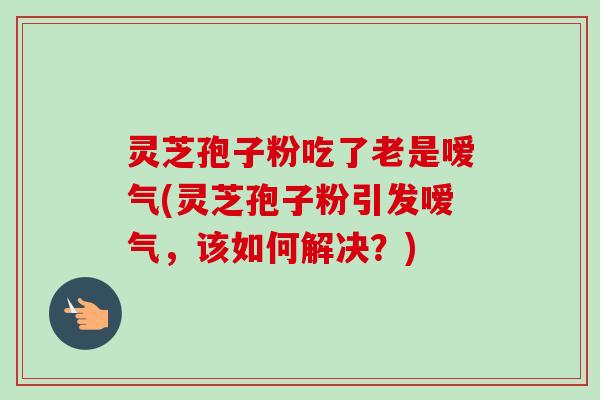 灵芝孢子粉吃了老是嗳气(灵芝孢子粉引发嗳气，该如何解决？)
