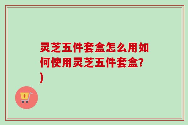 灵芝五件套盒怎么用如何使用灵芝五件套盒？)